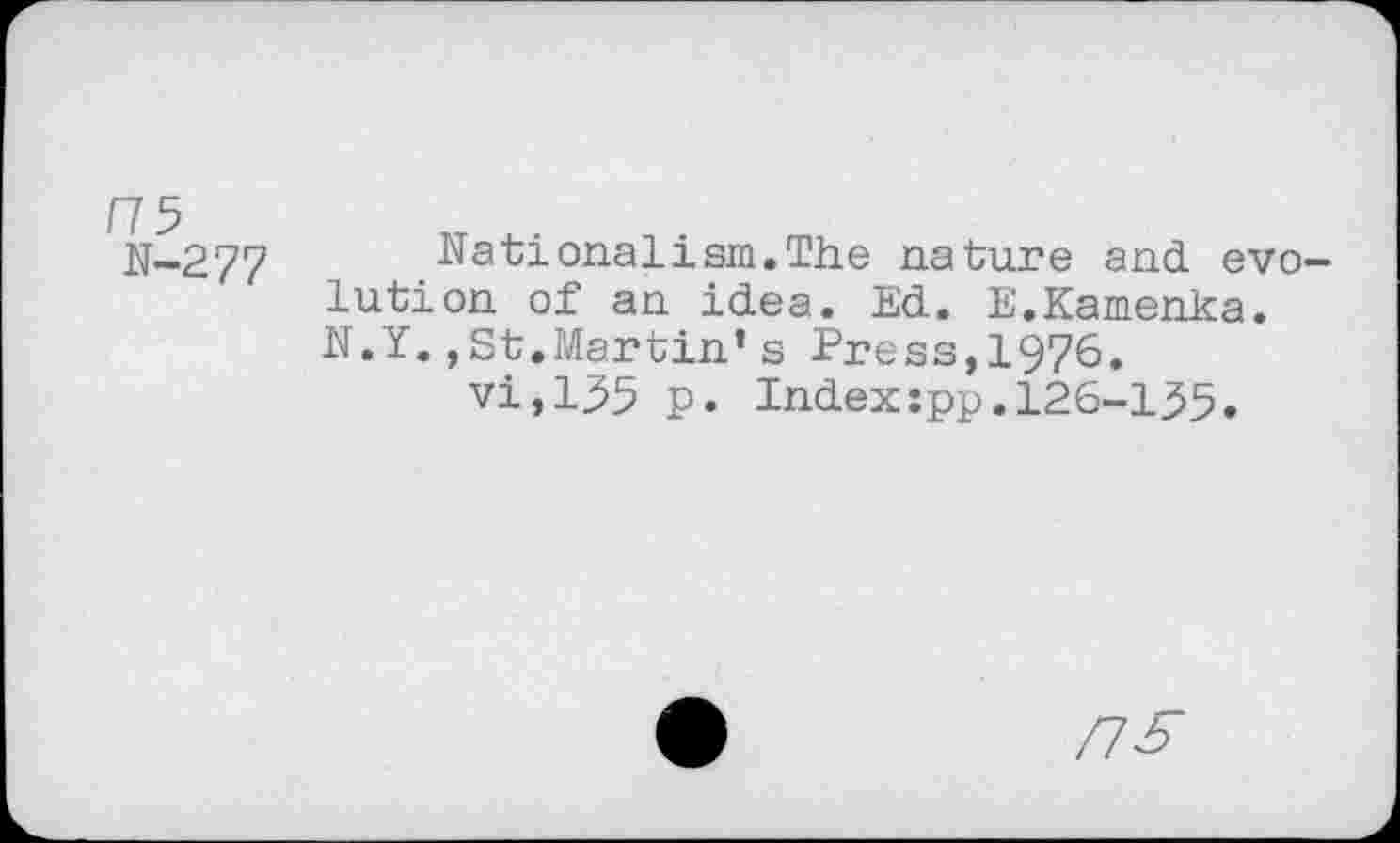 ﻿/75
N-277
Nationalism.The nature and evolution of an idea. Ed. E.Kamenka. N.Y.,St.Martin’s Press,1976.
vi,155 p. Index:pp.126-155.